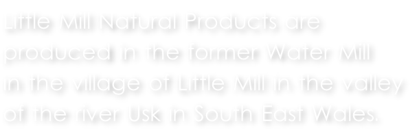 Little Mill Natural Products are  produced in the former Water Mill  in the village of Little Mill in the valley  of the river Usk in South East Wales.